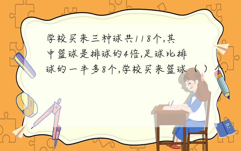 学校买来三种球共118个,其中篮球是排球的4倍,足球比排球的一半多8个,学校买来篮球（ ）个.