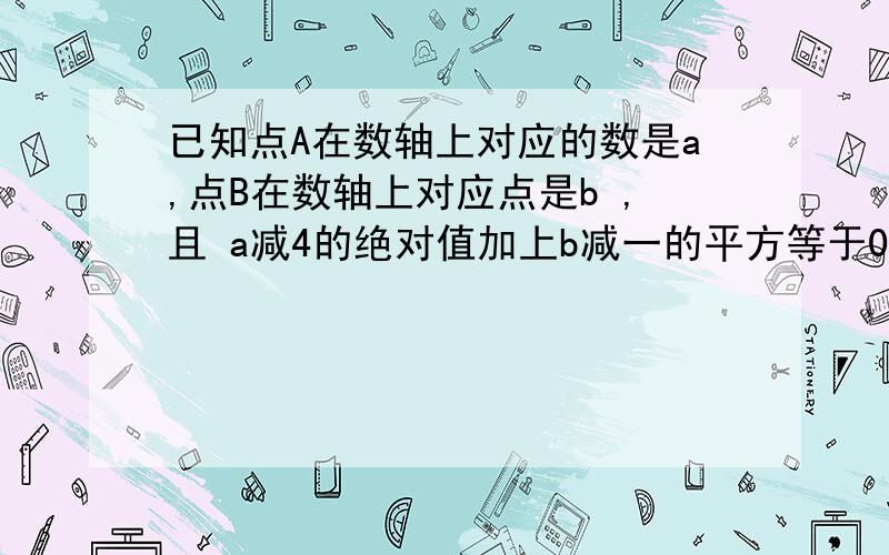 已知点A在数轴上对应的数是a,点B在数轴上对应点是b ,且 a减4的绝对值加上b减一的平方等于0