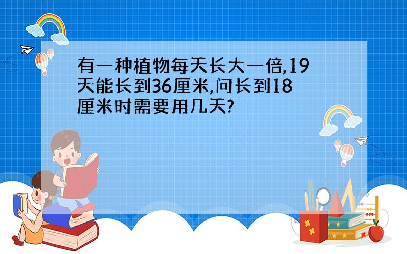 有一种植物每天长大一倍,19天能长到36厘米,问长到18厘米时需要用几天?