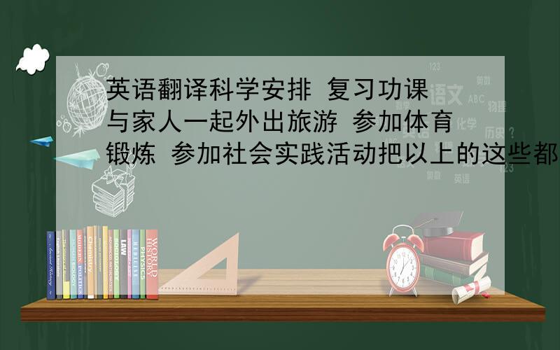 英语翻译科学安排 复习功课 与家人一起外出旅游 参加体育锻炼 参加社会实践活动把以上的这些都用英语翻译,麻烦对照好,我怕