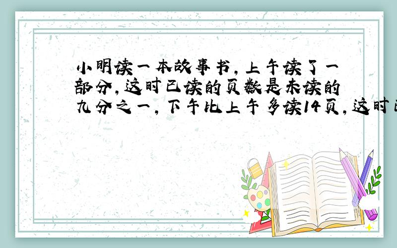 小明读一本故事书,上午读了一部分,这时已读的页数是未读的九分之一,下午比上午多读14页,这时已读的页