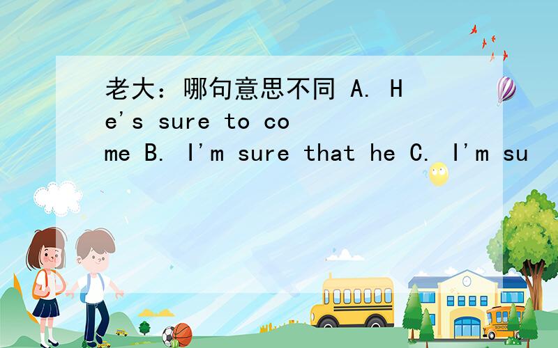 老大：哪句意思不同 A. He's sure to come B. I'm sure that he C. I'm su