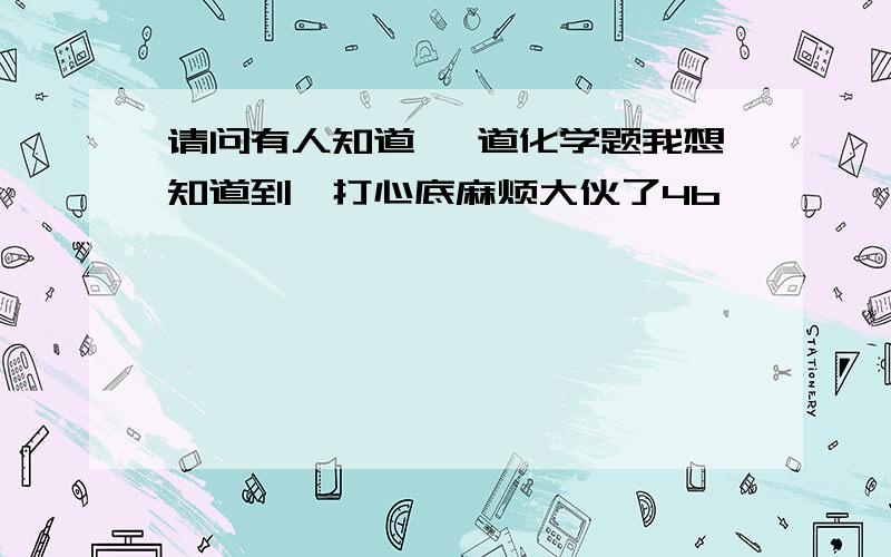 请问有人知道 一道化学题我想知道到,打心底麻烦大伙了4b