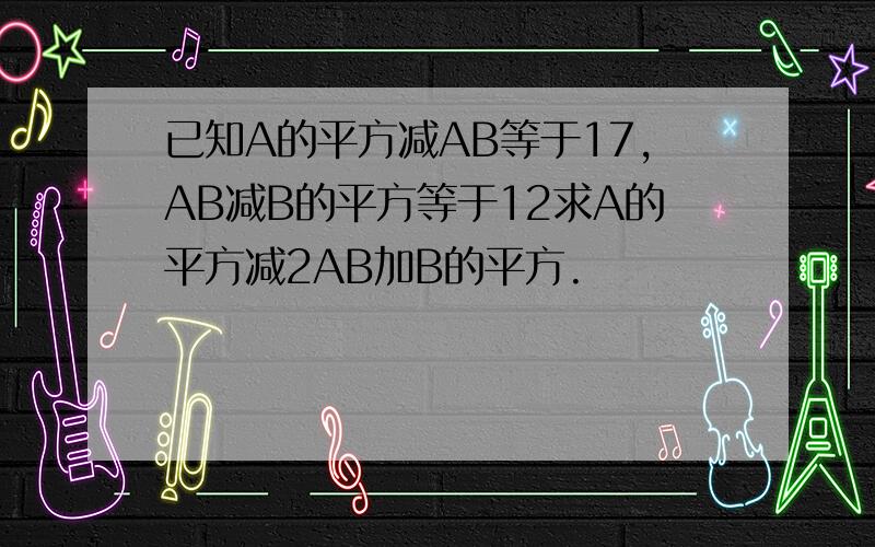 已知A的平方减AB等于17,AB减B的平方等于12求A的平方减2AB加B的平方.