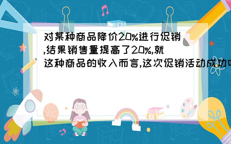 对某种商品降价20%进行促销,结果销售量提高了20%,就这种商品的收入而言,这次促销活动成功吗?