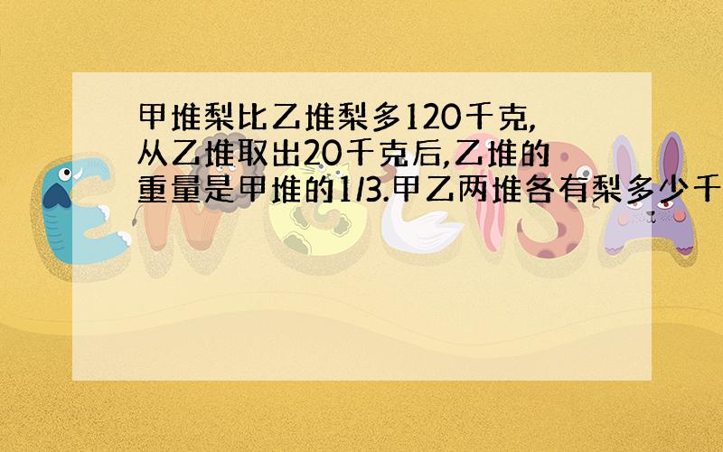 甲堆梨比乙堆梨多120千克,从乙堆取出20千克后,乙堆的重量是甲堆的1/3.甲乙两堆各有梨多少千克?