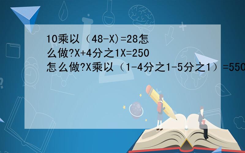 10乘以（48-X)=28怎么做?X+4分之1X=250怎么做?X乘以（1-4分之1-5分之1）=550怎么做?