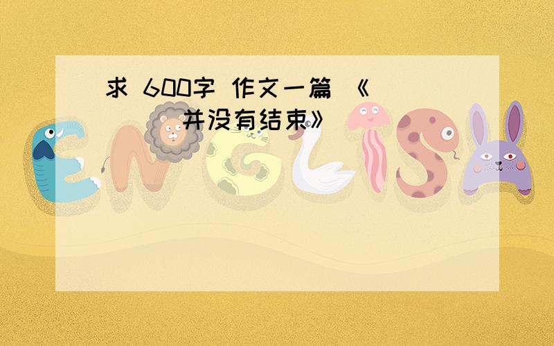 求 600字 作文一篇 《____并没有结束》