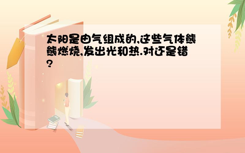 太阳是由气组成的,这些气体熊熊燃烧,发出光和热.对还是错?