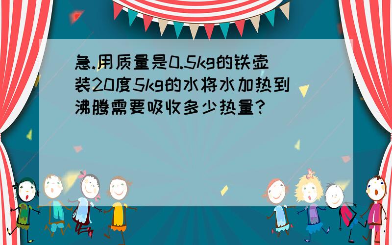 急.用质量是0.5kg的铁壶装20度5kg的水将水加热到沸腾需要吸收多少热量?