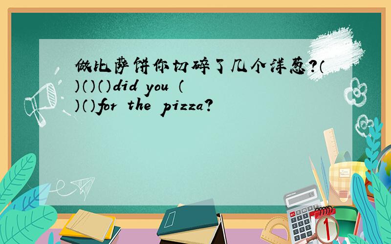 做比萨饼你切碎了几个洋葱?（）（）（）did you （）（）for the pizza?