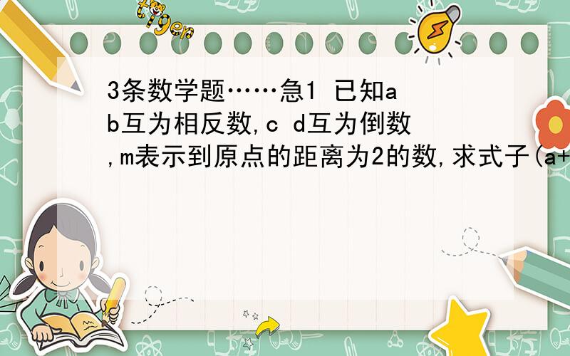 3条数学题……急1 已知a b互为相反数,c d互为倒数,m表示到原点的距离为2的数,求式子(a+b)/m-cd+m的值