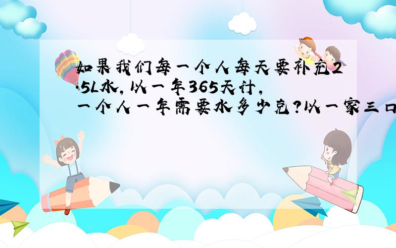 如果我们每一个人每天要补充2.5L水,以一年365天计,一个人一年需要水多少克?以一家三口人计,全家需饮水到少克?