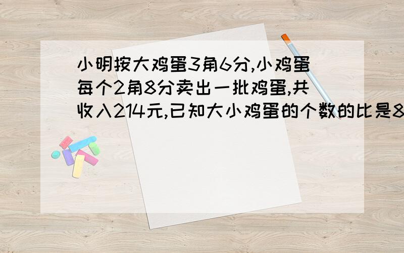 小明按大鸡蛋3角6分,小鸡蛋每个2角8分卖出一批鸡蛋,共收入214元,已知大小鸡蛋的个数的比是8:5,他卖出的大小鸡蛋各