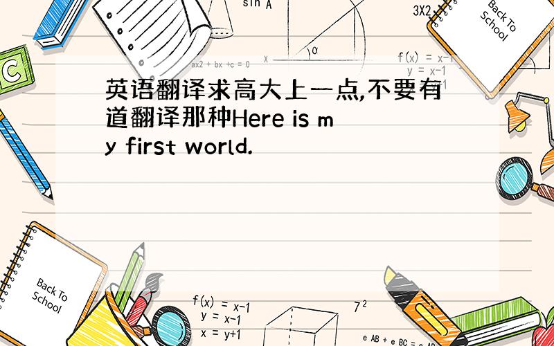 英语翻译求高大上一点,不要有道翻译那种Here is my first world.