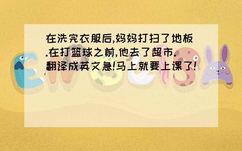 在洗完衣服后,妈妈打扫了地板.在打篮球之前,他去了超市.翻译成英文急!马上就要上课了!