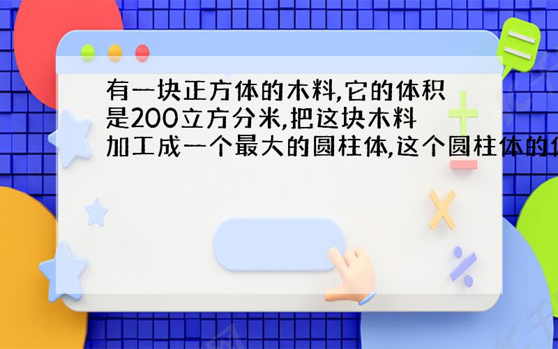 有一块正方体的木料,它的体积是200立方分米,把这块木料加工成一个最大的圆柱体,这个圆柱体的体积是多少