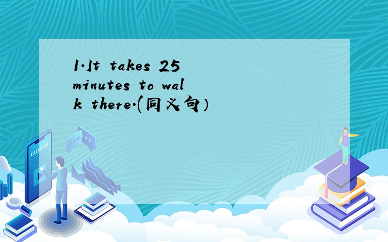 1.It takes 25 minutes to walk there.(同义句）