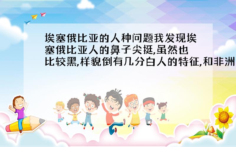 埃塞俄比亚的人种问题我发现埃塞俄比亚人的鼻子尖挺,虽然也比较黑,样貌倒有几分白人的特征,和非洲黑人大不相同,但和阿拉伯人