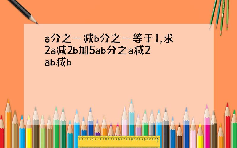 a分之一减b分之一等于1,求2a减2b加5ab分之a减2ab减b