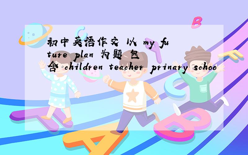 初中英语作文 以 my future plan 为题 包含 children teacher prinary schoo