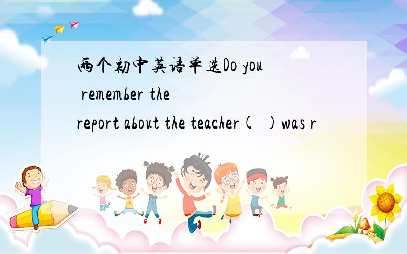 两个初中英语单选Do you remember the report about the teacher( )was r