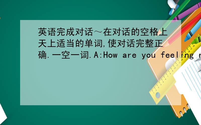 英语完成对话～在对话的空格上天上适当的单词,使对话完整正确.一空一词.A:How are you feeling now