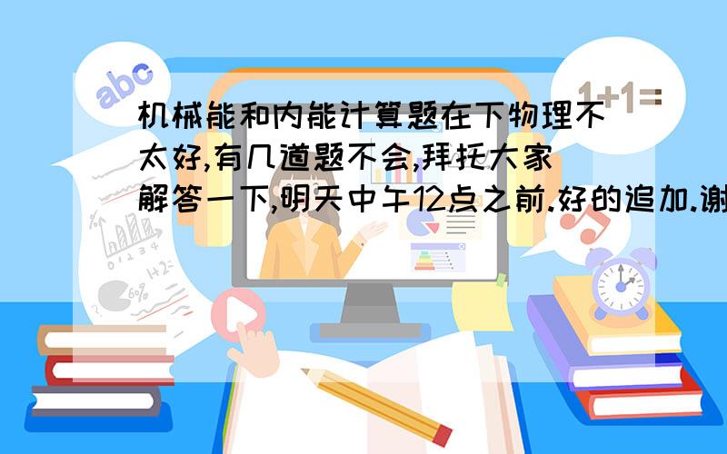 机械能和内能计算题在下物理不太好,有几道题不会,拜托大家解答一下,明天中午12点之前.好的追加.谢谢!跪求!1 2003