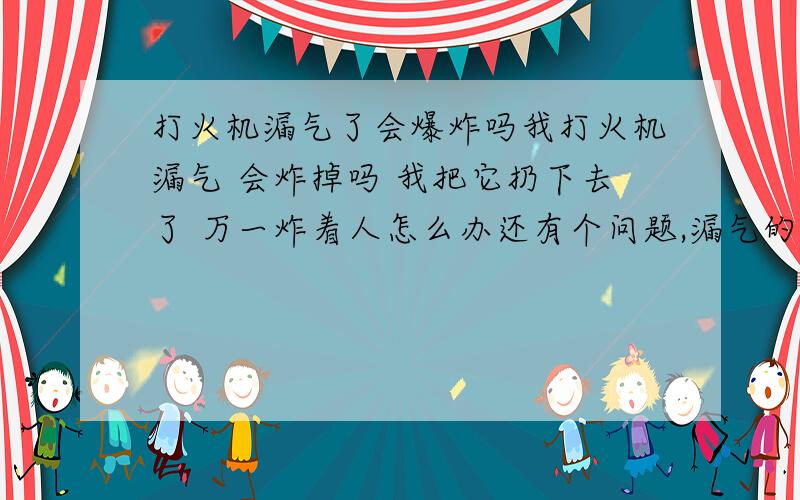 打火机漏气了会爆炸吗我打火机漏气 会炸掉吗 我把它扔下去了 万一炸着人怎么办还有个问题,漏气的打火机还能再用吗