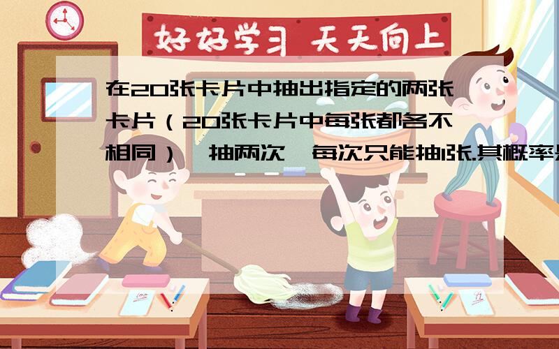 在20张卡片中抽出指定的两张卡片（20张卡片中每张都各不相同）,抽两次,每次只能抽1张.其概率是多少?