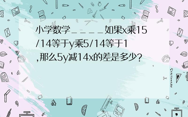 小学数学____如果x乘15/14等于y乘5/14等于1,那么5y减14x的差是多少?