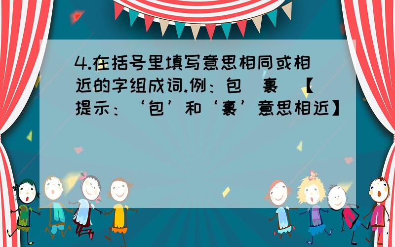 4.在括号里填写意思相同或相近的字组成词.例：包（裹）【提示：‘包’和‘裹’意思相近】