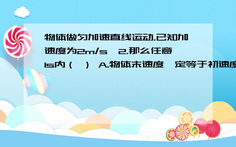 物体做匀加速直线运动，已知加速度为2m/s^2，那么任意1s内（ ） A.物体末速度一定等于初速度2倍 B.魔体的末速度