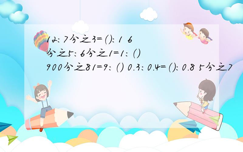 12：7分之3=（）：1 6分之5：6分之1=1：（） 900分之81=9：（） 0.3：0.4=（）：0.8 5分之7