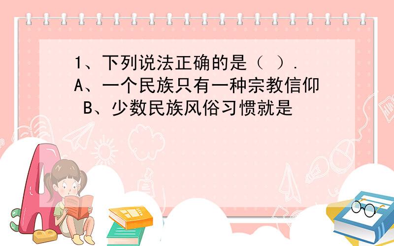 1、下列说法正确的是（ ）.A、一个民族只有一种宗教信仰 B、少数民族风俗习惯就是