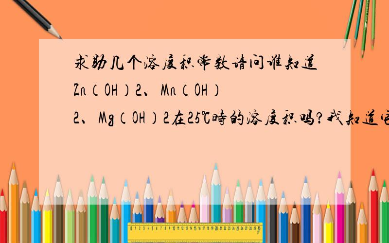 求助几个溶度积常数请问谁知道Zn（OH）2、Mn（OH）2、Mg（OH）2在25℃时的溶度积吗?我知道它们18℃时的溶度