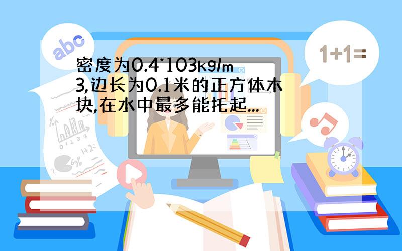 密度为0.4*103kg/m3,边长为0.1米的正方体木块,在水中最多能托起...