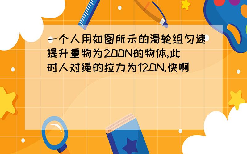 一个人用如图所示的滑轮组匀速提升重物为200N的物体,此时人对绳的拉力为120N.快啊