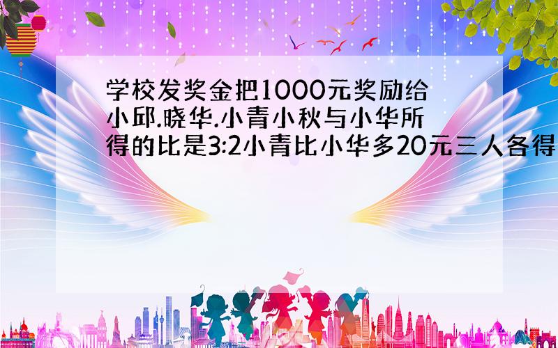 学校发奖金把1000元奖励给小邱.晓华.小青小秋与小华所得的比是3:2小青比小华多20元三人各得多少元?