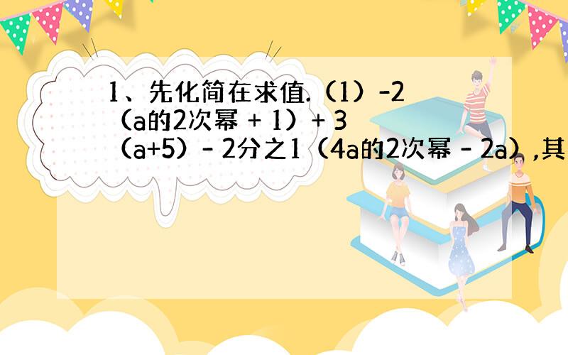 1、先化简在求值.（1）-2（a的2次幂 + 1）+ 3（a+5）- 2分之1（4a的2次幂 - 2a）,其中 a=2分