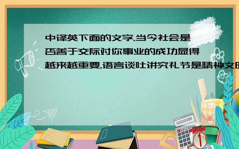 中译英下面的文字.当今社会是否善于交际对你事业的成功显得越来越重要.语言谈吐讲究礼节是精神文明的重要内容,是心灵美的外在