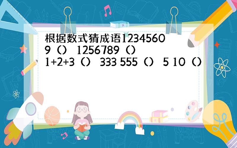 根据数式猜成语12345609（） 1256789（） 1+2+3（） 333 555（） 5 10（）