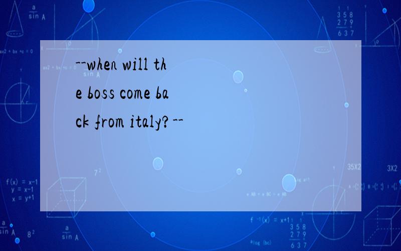 --when will the boss come back from italy?--