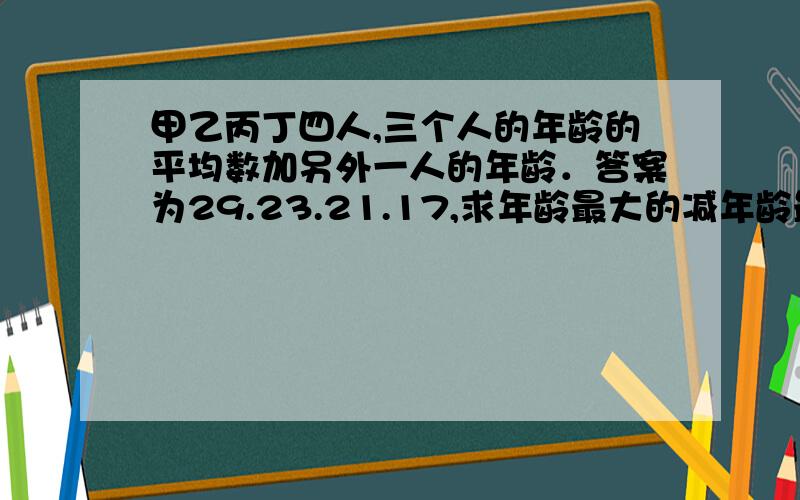 甲乙丙丁四人,三个人的年龄的平均数加另外一人的年龄．答案为29.23.21.17,求年龄最大的减年龄最小的的差?