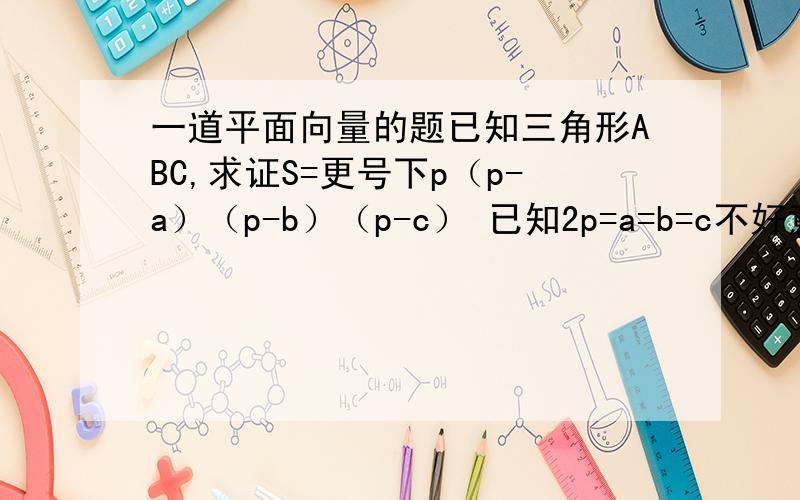 一道平面向量的题已知三角形ABC,求证S=更号下p（p-a）（p-b）（p-c） 已知2p=a=b=c不好意思打错了是2