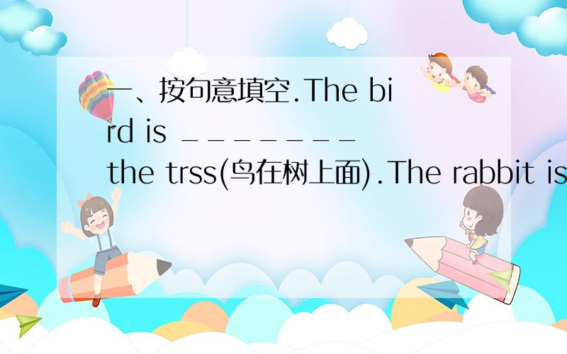 一、按句意填空.The bird is _______ the trss(鸟在树上面).The rabbit is __