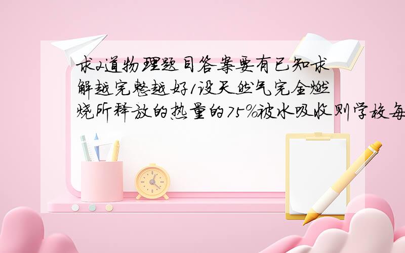 求2道物理题目答案要有已知求解越完整越好1设天然气完全燃烧所释放的热量的75%被水吸收则学校每天烧水...