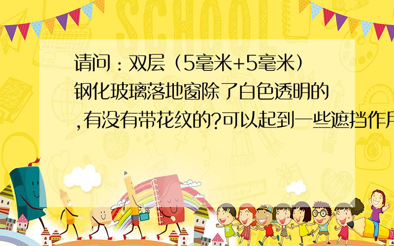 请问：双层（5毫米+5毫米）钢化玻璃落地窗除了白色透明的,有没有带花纹的?可以起到一些遮挡作用?