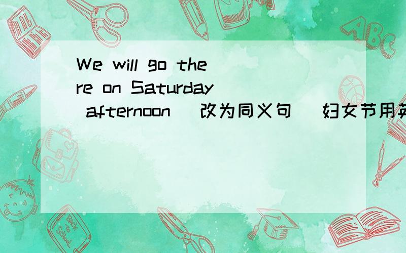 We will go there on Saturday afternoon （改为同义句） 妇女节用英文怎么写?Lab