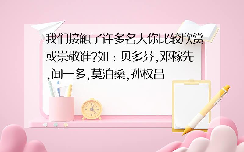 我们接触了许多名人你比较欣赏或崇敬谁?如：贝多芬,邓稼先,闻一多,莫泊桑,孙权吕